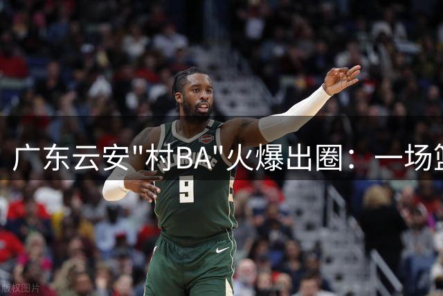 广东云安"村BA"火爆出圈：一场篮球赛如何点燃乡村振兴新引擎