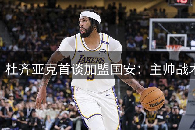 杜齐亚克首谈加盟国安：主帅战术直击要害，建队理念引发共鸣