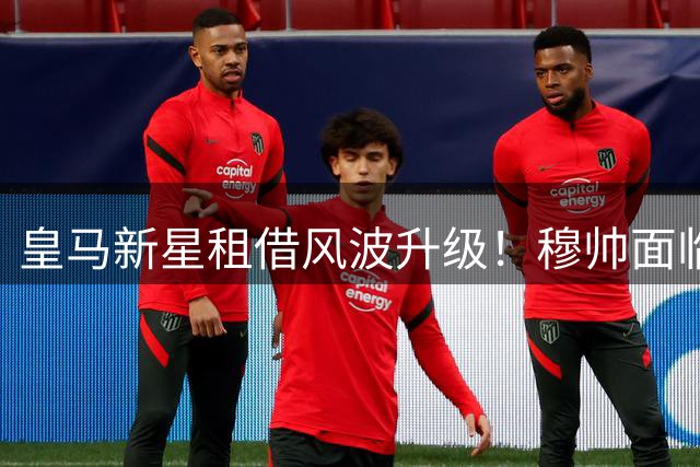 皇马新星租借风波升级！穆帅面临伯纳乌未来资产保卫战