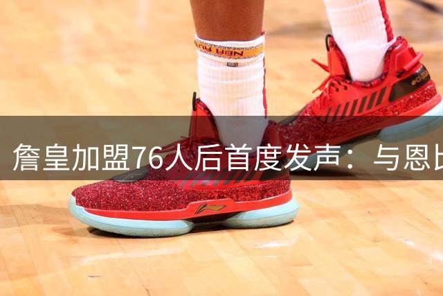 詹皇加盟76人后首度发声：与恩比德组队令我兴奋不已