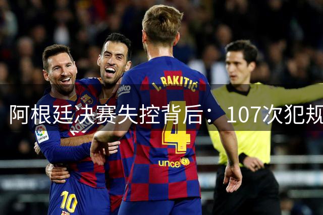 阿根廷决赛失控背后：107次犯规创纪录 是战术崩盘还是精神透支？