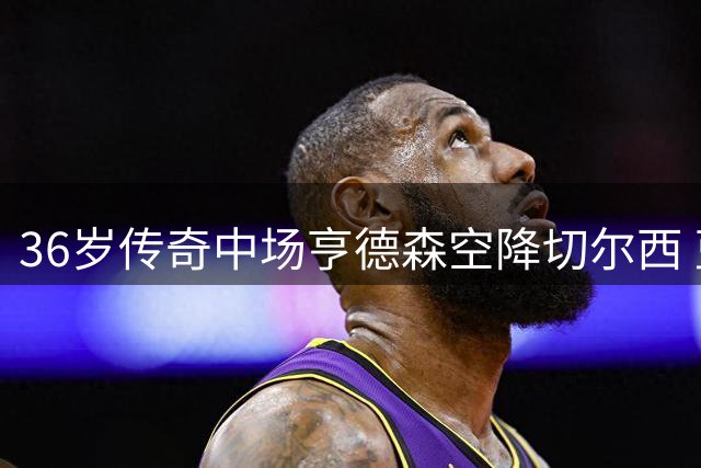 36岁传奇中场亨德森空降切尔西 蓝军引援策略现重大转变